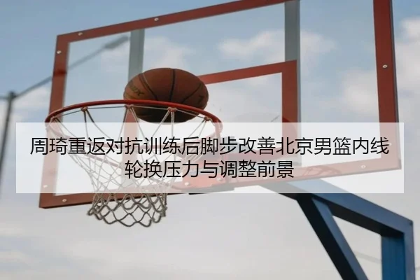 周琦重返对抗训练后脚步改善北京男篮内线轮换压力与调整前景